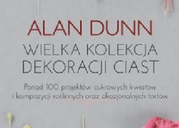 Alan Dunn – Wielka kolekcja dekoracji ciast Ponad 100 projektów cukrowych kwiatów i kompozycji roślinnych oraz okazjonalnych tortów